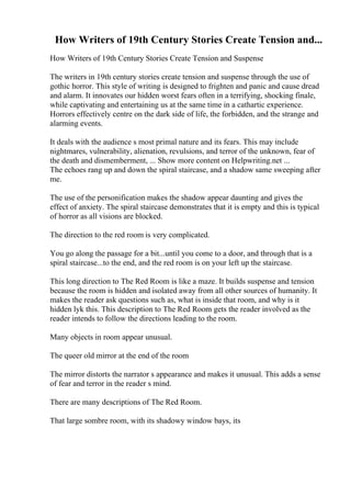 How Writers of 19th Century Stories Create Tension and...
How Writers of 19th Century Stories Create Tension and Suspense
The writers in 19th century stories create tension and suspense through the use of
gothic horror. This style of writing is designed to frighten and panic and cause dread
and alarm. It innovates our hidden worst fears often in a terrifying, shocking finale,
while captivating and entertaining us at the same time in a cathartic experience.
Horrors effectively centre on the dark side of life, the forbidden, and the strange and
alarming events.
It deals with the audience s most primal nature and its fears. This may include
nightmares, vulnerability, alienation, revulsions, and terror of the unknown, fear of
the death and dismemberment, ... Show more content on Helpwriting.net ...
The echoes rang up and down the spiral staircase, and a shadow same sweeping after
me.
The use of the personification makes the shadow appear daunting and gives the
effect of anxiety. The spiral staircase demonstrates that it is empty and this is typical
of horror as all visions are blocked.
The direction to the red room is very complicated.
You go along the passage for a bit...until you come to a door, and through that is a
spiral staircase...to the end, and the red room is on your left up the staircase.
This long direction to The Red Room is like a maze. It builds suspense and tension
because the room is hidden and isolated away from all other sources of humanity. It
makes the reader ask questions such as, what is inside that room, and why is it
hidden lyk this. This description to The Red Room gets the reader involved as the
reader intends to follow the directions leading to the room.
Many objects in room appear unusual.
The queer old mirror at the end of the room
The mirror distorts the narrator s appearance and makes it unusual. This adds a sense
of fear and terror in the reader s mind.
There are many descriptions of The Red Room.
That large sombre room, with its shadowy window bays, its
 