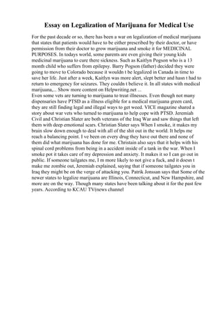 Essay on Legalization of Marijuana for Medical Use
For the past decade or so, there has been a war on legalization of medical marijuana
that states that patients would have to be either prescribed by their doctor, or have
permission from their doctor to grow marijuana and smoke it for MEDICINAL
PURPOSES. In todays world, some parents are even giving their young kids
medicinal marijuana to cure there sickness. Such as Kaitlyn Pogson who is a 13
month child who suffers from epilepsy. Barry Pogson (father) decided they were
going to move to Colorado because it wouldn t be legalized in Canada in time to
save her life. Just after a week, Kaitlyn was more alert, slept better and hasn t had to
return to emergency for seizures. They couldn t believe it. In all states with medical
marijuana,... Show more content on Helpwriting.net ...
Even some vets are turning to marijuana to treat illnesses. Even though not many
dispensaries have PTSD as a illness eligible for a medical marijuana green card,
they are still finding legal and illegal ways to get weed. VICE magazine shared a
story about war vets who turned to marijuana to help cope with PTSD. Jeremiah
Civil and Christian Slater are both veterans of the Iraq War and saw things that left
them with deep emotional scars. Christian Slater says When I smoke, it makes my
brain slow down enough to deal with all of the shit out in the world. It helps me
reach a balancing point. I ve been on every drug they have out there and none of
them did what marijuana has done for me. Christain also says that it helps with his
spinal cord problems from being in a accident inside of a tank in the war. When I
smoke pot it takes care of my depression and anxiety. It makes it so I can go out in
public. If someone tailgates me, I m more likely to not give a fuck, and it doesn t
make me zombie out, Jeremiah explained, saying that if someone tailgates you in
Iraq they might be on the verge of attacking you. Patrik Jonssan says that Some of the
newer states to legalize marijuana are Illinois, Connecticut, and New Hampshire, and
more are on the way. Though many states have been talking about it for the past few
years. According to KCAU TV(news channel
 