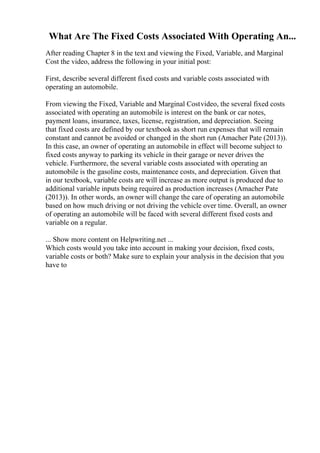 What Are The Fixed Costs Associated With Operating An...
After reading Chapter 8 in the text and viewing the Fixed, Variable, and Marginal
Cost the video, address the following in your initial post:
First, describe several different fixed costs and variable costs associated with
operating an automobile.
From viewing the Fixed, Variable and Marginal Costvideo, the several fixed costs
associated with operating an automobile is interest on the bank or car notes,
payment loans, insurance, taxes, license, registration, and depreciation. Seeing
that fixed costs are defined by our textbook as short run expenses that will remain
constant and cannot be avoided or changed in the short run (Amacher Pate (2013)).
In this case, an owner of operating an automobile in effect will become subject to
fixed costs anyway to parking its vehicle in their garage or never drives the
vehicle. Furthermore, the several variable costs associated with operating an
automobile is the gasoline costs, maintenance costs, and depreciation. Given that
in our textbook, variable costs are will increase as more output is produced due to
additional variable inputs being required as production increases (Amacher Pate
(2013)). In other words, an owner will change the care of operating an automobile
based on how much driving or not driving the vehicle over time. Overall, an owner
of operating an automobile will be faced with several different fixed costs and
variable on a regular.
... Show more content on Helpwriting.net ...
Which costs would you take into account in making your decision, fixed costs,
variable costs or both? Make sure to explain your analysis in the decision that you
have to
 