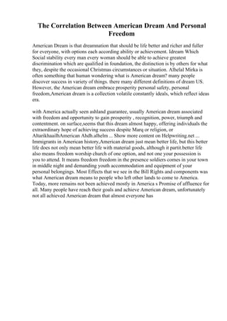 The Correlation Between American Dream And Personal
Freedom
American Dream is that dreamnation that should be life better and richer and fuller
for everyone, with options each according ability or achievement. Idream Which
Social stability every man every woman should be able to achieve greatest
discrimination which are qualified in foundation, the distinction is by others for what
they, despite the occasional Christmas circumstances or situation. Alhelal Mirka is
often something that human wondering what is American dream? many people
discover success in variety of things. there many different definitions of dream US.
However, the American dream embrace prosperity personal safety, personal
freedom,American dream is a collection volatile constantly ideals, which reflect ideas
era.
with America actually seen ashland guarantee, usually American dream associated
with freedom and opportunity to gain prosperity , recognition, power, triumph and
contentment. on surface,seems that this dream almost happy, offering individuals the
extraordinary hope of achieving success despite Marq or religion, or
AltarikhaailhAmerican Ahdh.alhelm ... Show more content on Helpwriting.net ...
Immigrants in American history,American dream just mean better life, but this better
life does not only mean better life with material goods, although it partit.better life
also means freedom worship church of one option, and not one your possession is
you to attend. It means freedom freedom in the presence soldiers comes in your town
in middle night and demanding youth accommodation and equipment of your
personal belongings. Most Effects that we see in the Bill Rights and components was
what American dream means to people who left other lands to come to America.
Today, more remains not been achieved mostly in America s Promise of affluence for
all. Many people have reach their goals and achieve American dream, unfortunately
not all achieved American dream that almost everyone has
 