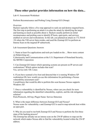 These other packet provides information on how the data...
Lab #1 Assessment Worksheet
Perform Reconnaissance and Probing Using Zenmap GUI (Nmap)
Overview
Hackers typically follow a five step approach to seek out and destroy targeted hosts.
The first step in performing an attack is to plan the attack by identifying the target
and learning as much as possible about it. Hackers usually perform an initial
reconnaissance and probing scan to identify IP hosts, open ports, and services
enabled on servers and workstations. In this lab, you planned an attack on 172.30.0.0
/24 where the VM server farm resides, and used the Zenmap GUI to perform an
Intense Scan on the targeted IP subnetwork.
Lab Assessment Questions Answers
1. Name at least five applications and tools pre loaded on the ... Show more content
on Helpwriting.net ...
Cybersecurity and Communications at the U.S. Department of Homeland Security,
the MITRE Corporation
5. Can Zenmap GUI detect which operating systems are present on IP servers and
workstations? Which option includes that scan?
Yes, service info: OS: Linux
6. If you have scanned a live host and detected that it is running Windows XP
workstation OS, how would you use this information for performing a Nessus
vulnerability assessment scan?
I would know that would be able to perform this scan because Nessus supports
Windows XP.
7. Once a vulnerability is identified by Nessus, where can you check for more
information regarding the identified vulnerability, exploits, and the risk mitigation
solution?
Ports/Protocols, 443/tcp, Plugin Name: Service Detection
8. What is the major difference between Zenmap GUI and Nessus?
Nessus scans for vulnerability s and Zenmap GUI is used to map network host within
an open port.
9. Why do you need to run both Zenmap GUI and Nessus to perform the first three
steps of the hacking process?
The Zenmap has already run an intense scan on the 254 IP address to map out the
network which makes Nessus able to find the vulnerability located within the 254 IP
address.
 