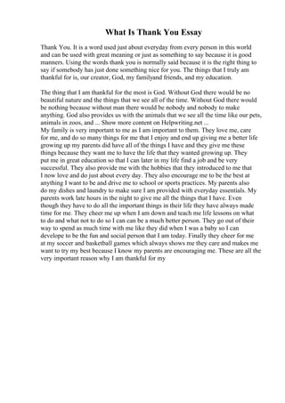 What Is Thank You Essay
Thank You. It is a word used just about everyday from every person in this world
and can be used with great meaning or just as something to say because it is good
manners. Using the words thank you is normally said because it is the right thing to
say if somebody has just done something nice for you. The things that I truly am
thankful for is, our creator, God, my familyand friends, and my education.
The thing that I am thankful for the most is God. Without God there would be no
beautiful nature and the things that we see all of the time. Without God there would
be nothing because without man there would be nobody and nobody to make
anything. God also provides us with the animals that we see all the time like our pets,
animals in zoos, and ... Show more content on Helpwriting.net ...
My family is very important to me as I am important to them. They love me, care
for me, and do so many things for me that I enjoy and end up giving me a better life
growing up my parents did have all of the things I have and they give me these
things because they want me to have the life that they wanted growing up. They
put me in great education so that I can later in my life find a job and be very
successful. They also provide me with the hobbies that they introduced to me that
I now love and do just about every day. They also encourage me to be the best at
anything I want to be and drive me to school or sports practices. My parents also
do my dishes and laundry to make sure I am provided with everyday essentials. My
parents work late hours in the night to give me all the things that I have. Even
though they have to do all the important things in their life they have always made
time for me. They cheer me up when I am down and teach me life lessons on what
to do and what not to do so I can can be a much better person. They go out of their
way to spend as much time with me like they did when I was a baby so I can
develope to be the fun and social person that I am today. Finally they cheer for me
at my soccer and basketball games which always shows me they care and makes me
want to try my best because I know my parents are encouraging me. These are all the
very important reason why I am thankful for my
 