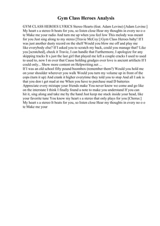 Gym Class Heroes Analysis
GYM CLASS HEROES LYRICS Stereo Hearts (feat. Adam Levine) [Adam Levine:]
My heart s a stereo It beats for you, so listen close Hear my thoughts in every no o o
te Make me your radio And turn me up when you feel low This melody was meant
for you Just sing along to my stereo [Travie McCoy:] Gym Class Heroes baby! If I
was just another dusty record on the shelf Would you blow me off and play me
like everybody else? If I asked you to scratch my back, could you manage that? Like
yea [scratched], check it Travie, I can handle that Furthermore, I apologize for any
skipping tracks It s just the last girl that played me left a couple cracks I used to used
to used to, now I m over that Cause holding grudges over love is ancient artifacts If I
could only... Show more content on Helpwriting.net ...
If I was an old school fifty pound boombox (remember them?) Would you hold me
on your shoulder wherever you walk Would you turn my volume up in front of the
cops (turn it up) And crank it higher everytime they told you to stop And all I ask is
that you don t get mad at me When you have to purchase mad D batteries
Appreciate every mixtape your friends make You never know we come and go like
on the interstate I think I finally found a note to make you understand If you can
hit it, sing along and take me by the hand Just keep me stuck inside your head, like
your favorite tune You know my heart s a stereo that only plays for you [Chorus:]
My heart s a stereo It beats for you, so listen close Hear my thoughts in every no o o
te Make me your
 