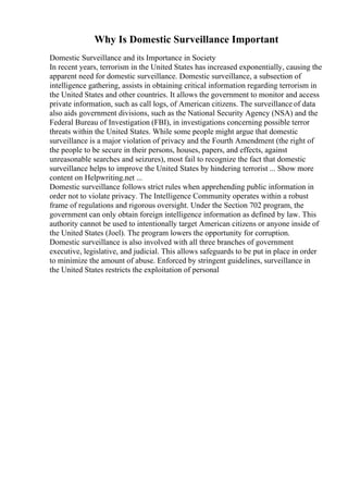 Why Is Domestic Surveillance Important
Domestic Surveillance and its Importance in Society
In recent years, terrorism in the United States has increased exponentially, causing the
apparent need for domestic surveillance. Domestic surveillance, a subsection of
intelligence gathering, assists in obtaining critical information regarding terrorism in
the United States and other countries. It allows the government to monitor and access
private information, such as call logs, of American citizens. The surveillance of data
also aids government divisions, such as the National Security Agency (NSA) and the
Federal Bureau of Investigation (FBI), in investigations concerning possible terror
threats within the United States. While some people might argue that domestic
surveillance is a major violation of privacy and the Fourth Amendment (the right of
the people to be secure in their persons, houses, papers, and effects, against
unreasonable searches and seizures), most fail to recognize the fact that domestic
surveillance helps to improve the United States by hindering terrorist ... Show more
content on Helpwriting.net ...
Domestic surveillance follows strict rules when apprehending public information in
order not to violate privacy. The Intelligence Community operates within a robust
frame of regulations and rigorous oversight. Under the Section 702 program, the
government can only obtain foreign intelligence information as defined by law. This
authority cannot be used to intentionally target American citizens or anyone inside of
the United States (Joel). The program lowers the opportunity for corruption.
Domestic surveillance is also involved with all three branches of government
executive, legislative, and judicial. This allows safeguards to be put in place in order
to minimize the amount of abuse. Enforced by stringent guidelines, surveillance in
the United States restricts the exploitation of personal
 