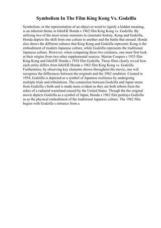 Symbolism In The Film King Kong Vs. Godzilla
Symbolism, or the representation of an object or word to signify a hidden meaning,
is an inherent theme in IshirЕЌ Honda s 1962 film King Kong vs. Godzilla. By
utilizing two of the most iconic monsters in cinematic history, Kong and Godzilla,
Honda depicts the shift from one culture to another and the battle that ensued. Honda
also shows the different cultures that King Kong and Godzilla represent; Kong is the
embodiment of modern Japanese culture, while Godzilla represents the traditional
Japanese culture. However, when comparing these two creatures, one must first look
at their origins from two other supplemental sources: Merian Coopers s 1933 film
King Kong and IshirЕЌ Honda s 1954 film Godzilla. These films clearly reveal how
each entity differs from IshirЕЌ Honda s 1962 film King Kong vs. Godzilla.
Furthermore, by observing key elements shown throughout the movie, one will
recognize the differences between the originals and the 1962 rendition. Created in
1954, Godzilla is depicted as a symbol of Japanese resilience by undergoing
multiple trials and tribulations. The connection between Godzilla and Japan stems
from Godzilla s birth and is made more evident as they are both reborn from the
ashes of a radiated wasteland caused by the United States. Though the the original
movie depicts Godzilla as a symbol of Japan, Honda s 1962 film portrays Godzilla
as as the physical embodiment of the traditional Japanese culture. The 1962 film
begins with Godzilla s entrance from a
 