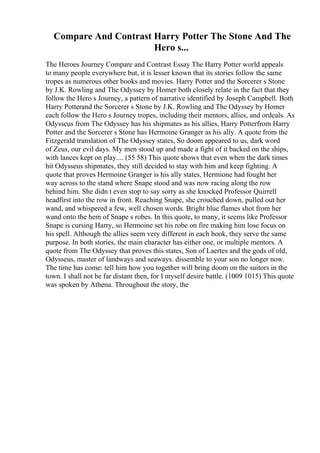 Compare And Contrast Harry Potter The Stone And The
Hero s...
The Heroes Journey Compare and Contrast Essay The Harry Potter world appeals
to many people everywhere but, it is lesser known that its stories follow the same
tropes as numerous other books and movies. Harry Potter and the Sorcerer s Stone
by J.K. Rowling and The Odyssey by Homer both closely relate in the fact that they
follow the Hero s Journey, a pattern of narrative identified by Joseph Campbell. Both
Harry Potterand the Sorcerer s Stone by J.K. Rowling and The Odyssey by Homer
each follow the Hero s Journey tropes, including their mentors, allies, and ordeals. As
Odysseus from The Odyssey has his shipmates as his allies, Harry Potterfrom Harry
Potter and the Sorcerer s Stone has Hermoine Granger as his ally. A quote from the
Fitzgerald translation of The Odyssey states, So doom appeared to us, dark word
of Zeus, our evil days. My men stood up and made a fight of it backed on the ships,
with lances kept on play.... (55 58) This quote shows that even when the dark times
hit Odysseus shipmates, they still decided to stay with him and keep fighting. A
quote that proves Hermoine Granger is his ally states, Hermione had fought her
way across to the stand where Snape stood and was now racing along the row
behind him. She didn t even stop to say sorry as she knocked Professor Quirrell
headfirst into the row in front. Reaching Snape, she crouched down, pulled out her
wand, and whispered a few, well chosen words. Bright blue flames shot from her
wand onto the hem of Snape s robes. In this quote, to many, it seems like Professor
Snape is cursing Harry, so Hermoine set his robe on fire making him lose focus on
his spell. Although the allies seem very different in each book, they serve the same
purpose. In both stories, the main character has either one, or multiple mentors. A
quote from The Odyssey that proves this states, Son of Laertes and the gods of old,
Odysseus, master of landways and seaways. dissemble to your son no longer now.
The time has come: tell him how you together will bring doom on the suitors in the
town. I shall not be far distant then, for I myself desire battle. (1009 1015) This quote
was spoken by Athena. Throughout the story, the
 