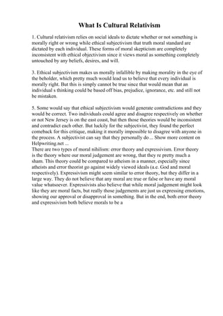 What Is Cultural Relativism
1. Cultural relativism relies on social ideals to dictate whether or not something is
morally right or wrong while ethical subjectivism that truth moral standard are
dictated by each individual. These forms of moral skepticism are completely
inconsistent with ethical objectivism since it views moral as something completely
untouched by any beliefs, desires, and will.
3. Ethical subjectivism makes us morally infallible by making morality in the eye of
the beholder, which pretty much would lead us to believe that every individual is
morally right. But this is simply cannot be true since that would mean that an
individual s thinking could be based off bias, prejudice, ignorance, etc. and still not
be mistaken.
5. Some would say that ethical subjectivism would generate contradictions and they
would be correct. Two individuals could agree and disagree respectively on whether
or not New Jersey is on the east coast, but then those theories would be inconsistent
and contradict each other. But luckily for the subjectivist, they found the perfect
comeback for this critique, making it morally impossible to disagree with anyone in
the process. A subjectivist can say that they personally do... Show more content on
Helpwriting.net ...
There are two types of moral nihilism: error theory and expressivism. Error theory
is the theory where our moral judgement are wrong, that they re pretty much a
sham. This theory could be compared to atheism in a manner, especially since
atheists and error theorist go against widely viewed ideals (a.e. God and moral
respectively). Expressivism might seem similar to error theory, but they differ in a
large way. They do not believe that any moral are true or false or have any moral
value whatsoever. Expressivists also believe that while moral judgement might look
like they are moral facts, but really those judgements are just us expressing emotions,
showing our approval or disapproval in something. But in the end, both error theory
and expressivism both believe morals to be a
 