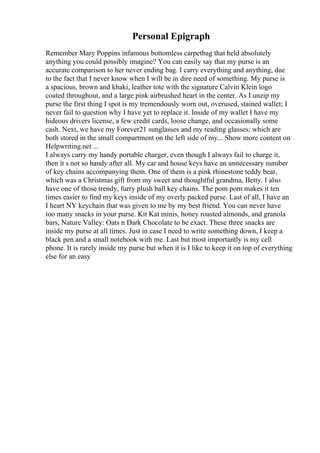 Personal Epigraph
Remember Mary Poppins infamous bottomless carpetbag that held absolutely
anything you could possibly imagine? You can easily say that my purse is an
accurate comparison to her never ending bag. I carry everything and anything, due
to the fact that I never know when I will be in dire need of something. My purse is
a spacious, brown and khaki, leather tote with the signature Calvin Klein logo
coated throughout, and a large pink airbrushed heart in the center. As I unzip my
purse the first thing I spot is my tremendously worn out, overused, stained wallet; I
never fail to question why I have yet to replace it. Inside of my wallet I have my
hideous drivers license, a few credit cards, loose change, and occasionally some
cash. Next, we have my Forever21 sunglasses and my reading glasses; which are
both stored in the small compartment on the left side of my... Show more content on
Helpwriting.net ...
I always carry my handy portable charger, even though I always fail to charge it,
then it s not so handy after all. My car and house keys have an unnecessary number
of key chains accompanying them. One of them is a pink rhinestone teddy bear,
which was a Christmas gift from my sweet and thoughtful grandma, Betty. I also
have one of those trendy, furry plush ball key chains. The pom pom makes it ten
times easier to find my keys inside of my overly packed purse. Last of all, I have an
I heart NY keychain that was given to me by my best friend. You can never have
too many snacks in your purse. Kit Kat minis, honey roasted almonds, and granola
bars, Nature Valley: Oats n Dark Chocolate to be exact. These three snacks are
inside my purse at all times. Just in case I need to write something down, I keep a
black pen and a small notebook with me. Last but most importantly is my cell
phone. It is rarely inside my purse but when it is I like to keep it on top of everything
else for an easy
 