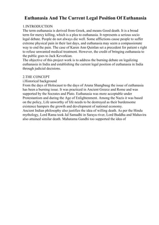 Euthanasia And The Current Legal Position Of Euthanasia
1.INTRODUCTION
The term euthanasia is derived from Greek, and means Good death. It is a broad
term for mercy killing, which is a plea to euthanasia. It represents a serious socio
legal debate. People do not always die well. Some afflictions cause people to suffer
extreme physical pain in their last days, and euthanasia may seem a compassionate
way to end the pain. The case of Karen Ann Quinlan set a precedent for patient s right
to refuse unwanted medical treatment. However, the credit of bringing euthanasia to
the public goes to Jack Kevorkian.
The objective of this project work is to address the burning debate on legalizing
euthanasia in India and establishing the current legal position of euthanasia in India
through judicial decisions.
2.THE CONCEPT
i.Historical background
From the days of Holocaust to the days of Aruna Shangbaug the issue of euthanasia
has been a burning issue. It was practiced in Ancient Greece and Rome and was
supported by the Socrates and Plato. Euthanasia was more acceptable under
Protestantism and during the Age of Enlightenment. Among the Nazis it was based
on the policy, Life unworthy of life needs to be destroyed as their burdensome
existence hampers the growth and development of national economy.
Ancient Indian philosophy also justifies the idea of willing death. As per the Hindu
mythology, Lord Rama took Jal Samadhi in Sarayu river, Lord Buddha and Mahavira
also attained similar death. Mahatama Gandhi too supported the idea of
 