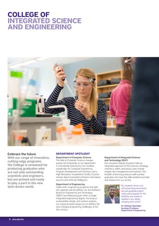 8 jmu.edu/isc
COLLEGE OF
INTEGRATED SCIENCE
AND ENGINEERING
DEPARTMENT SPOTLIGHT
Department of Computer Science
The field of Computer Science changes
quickly and frequently, so our department
is consistently evolving too. Our facilities
include labs for Computer Engineering,
Program Development and Forensics, and a
High-Resolution Visualization Facility. Courses
include object-orientated software, information
security and artificial intelligence.
Department of Engineering
Unlike other engineering programs that split
into separate sub-disciplines, our Accreditation
Board for Engineering and Technology
(ABET)-accredited program offers a single,
integrated engineering degree. Focusing on
sustainability, design, and systems analysis,
our unique program equips you to address the
ever-changing engineering challenges of the
21st century.
Embrace the future.
With our range of innovative,
cutting-edge programs,
the College is renowned for
producing graduates who
are not only outstanding
scientists and engineers,
but are primed and ready
to play a part in the new
tech-driven world.
Department of Integrated Science
and Technology (ISAT)
Our innovative degree programs take an
integrated approach to the sciences of biology,
chemistry, maths, and physics; also include
insights into management and business. This
breadth of learning produces well-rounded
graduates who have the skills needed to provide
real solutions for our society.
“Our students thrive in an
active-learning environment
and will graduate project-
ready, and prepared for the
flexibility and resilience
needed in our rapidly
changing work world.”
Dr. Adebayo Ogundipe,
Assistant Professor,
Department of Engineering
 