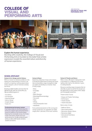 11
COLLEGE OF
VISUAL AND
PERFORMING ARTS
Explore the human experience.
Bursting with creativity, the College of Visual and
Performing Arts is founded on the belief that artistic
expression reveals the essential nature and diversity
of human experience.
SCHOOL SPOTLIGHT
School of Art, Design and Art History
With our mission to cultivate excellence in the
making and understanding of visual art, the
school is an inspiring, nurturing space where
artists, designers, and art historians develop
and thrive.
Boasting excellent facilities and more than 50
talented faculty staff, the school offers you
fully-accredited programs in:
‚‚ Art History
‚‚ Art Education
‚‚ Industrial Design
‚‚ Interior Design
‚‚ Graphic Design
‚‚ Studio Art
School of Music
Inspired by a deep love of music and a mission
to provide the highest level of training, the School
has an extraordinary range of programs to help
you explore and develop as a musician. Areas
of study include:
‚‚ ●Brass
‚‚ Ensembles
‚‚ Jazz
‚‚ Music Education
‚‚ Musicology/Ethnomusicology
‚‚ Percussion
‚‚ Piano
‚‚ Strings
‚‚ Theory/Composition Voice
‚‚ Woodwinds
From professional pianists to film scoring and
concert production, our graduates are highly
sought after in all areas of the music business.
School of Theatre and Dance
With so many JMU alumni making their mark
on Broadway or in Hollywood, the School
rightly prides itself on the attention it gives
to undergraduates.
Discover an exciting range of programs that not
only help you grow as a performer, but give you
the opportunity to write, produce, direct, design
and choreograph productions.
Theatre areas of study:
‚‚ Design and Theatre Technology
‚‚ Performance
‚‚ Theatre Studies
‚‚ Theatre Education
Dance areas of study:
‚‚ Ballroom Dance
‚‚ Dance Improvisation
‚‚ Elementary Modern Dance
‚‚ Elementary Ballet
‚‚ International Folk Dance
‚‚ Jazz Dance
JMU.EDU/CAL
COLLEGE OF VISUAL AND
PERFORMING ARTS
Professional performance venues
The Forbes Center for the Performing Arts
serves as a support space and performance
venue for students in the School of Music.
Featuring five remarkable venues, the Forbes
Center hosts dance, theatre and music
performances by critically acclaimed guest
artists as well as JMU faculty members,
students and alumni.
 