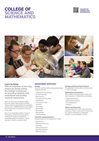 12 jmu.edu/isc
COLLEGE OF
SCIENCE AND
MATHEMATICS
Learn by doing.
With its emphasis on learning
science by doing science,
the College is renowned
for providing students with
exceptional and exciting
research experiences.
Here, you will receive the highest quality
instruction within state-of-the-art facilities.
These include the beautiful Bioscience Building
and the John C. Wells Planetarium, a $2 million
hybrid facility that is the only one of its kind
in the world.
Each of our departments offers a range of
outstanding, student-centered programs
renowned for preparing students for
responsible positions in research, industry,
education, medicine, and government.
DEPARTMENT SPOTLIGHT
Biology
Home to more than 800 undergraduate biology
students including:
‚‚ Advanced Human Anatomy
‚‚ Animal Physiology
‚‚ Biomechanics
‚‚ Environmental Toxicology
‚‚ Field Botany
‚‚ Freshwater Ecology
‚‚ Genomics
‚‚ Immunology
‚‚ Microbiology
‚‚ Microscopy
‚‚ Neurobiology
‚‚ Plant Physiology
Chemistry and Biochemistry
Degree programs in this department include:
‚‚ Biochemistry
‚‚ Biophysical chemistry
‚‚ Chemistry
‚‚ Chemical Education
‚‚ Chemistry/Business
‚‚ Materials Science
Geology and Environmental Science
The department offers a B.A. in Earth Science,
or a B.S. in Geology.
Mathematics and Statistics
Here, students can study range of major and
minor programs in mathematics and statistics:
‚‚ Applied Mathematics
‚‚ Mathematics Education
‚‚ Pure Mathematics
‚‚ Statistics
Physics and Astronomy
The department offers both major and minor
programs in Physics, and a minor in Astronomy,
for students interested in a challenging
program in pure and applied sciences.
COLLEGE OF
SCIENCE AND
MATHEMATICS
 