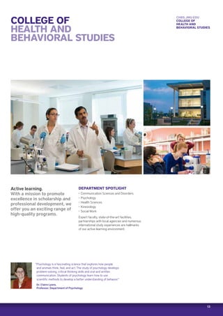 13
COLLEGE OF
HEALTH AND
BEHAVIORAL STUDIES
Active learning.
With a mission to promote
excellence in scholarship and
professional development, we
offer you an exciting range of
high-quality programs.
DEPARTMENT SPOTLIGHT
‚‚ Communication Sciences and Disorders
‚‚ Psychology
‚‚ Health Sciences
‚‚ Kinesiology
‚‚ Social Work
Expert faculty, state-of-the-art facilities,
partnerships with local agencies and numerous
international study experiences are hallmarks
of our active learning environment.
“Psychology is a fascinating science that explores how people
and animals think, feel, and act. The study of psychology develops
problem-solving, critical thinking skills and oral and written
communication. Students of psychology learn how to use
scientific methods to develop a better understanding of behavior.”
Dr. Claire Lyons,
Professor, Department of Psychology
CHBS.JMU.EDU
COLLEGE OF
HEALTH AND
BEHAVIORAL STUDIES
 