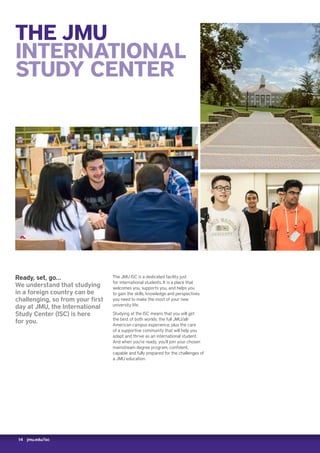 14 jmu.edu/isc
THE JMU
INTERNATIONAL
STUDY CENTER
Ready, set, go…
We understand that studying
in a foreign country can be
challenging, so from your first
day at JMU, the International
Study Center (ISC) is here
for you.
The JMU ISC is a dedicated facility just
for international students. It is a place that
welcomes you, supports you, and helps you
to gain the skills, knowledge and perspectives
you need to make the most of your new
university life.
Studying at the ISC means that you will get
the best of both worlds: the full JMU/all-
American campus experience, plus the care
of a supportive community that will help you
adapt and thrive as an international student.
And when you’re ready, you’ll join your chosen
mainstream degree program, confident,
capable and fully prepared for the challenges of
a JMU education.
 