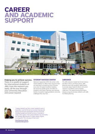 18 jmu.edu/isc
CAREER
AND ACADEMIC
SUPPORT
“I always wanted to go here. I knew I wanted to work in
hospitality. I saw how the service worked in Europe and
Russia, but everyone would agree that the US has the
friendliest people and the best service so I decided to
study in this country. I had a choice between two universities
but I decided JMU because it’s highly ranked. Virginia
is so beautiful. This is the place I’d like to be.”
Dana Eleusizova, Russia
Hospitality Management
Helping you to achieve success.
There is a wealth of support
for international students at
JMU, from the moment you
apply, all the way through
your university education
and career beyond.
STUDENT SUCCESS CENTER
Opened in September 2014, the center is the
newest addition to JMU’s many resources that
are dedicated to student success. It houses
more than 20 support facilities including
the University Health Center, the Office of
Academic and Career Planning, and Learning
Centers focused on helping students overcome
challenges they may face.
LIBRARIES
The JMU Libraries include the Carrier Library,
the Music Library and Rose Library. JMU
librarians work with academic departments
to provide subject-specific library instruction,
research consultation, and to develop
collections. The award-winning Information
Literacy program provides students with skills
for lifelong learning.
 