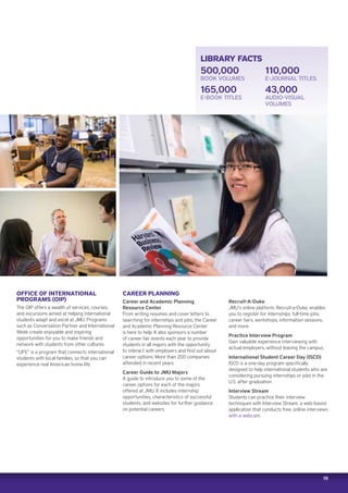 19
LIBRARY FACTS
500,000
BOOK VOLUMES
165,000
E-BOOK TITLES
110,000
E-JOURNAL TITLES
43,000
AUDIO-VISUAL
VOLUMES
OFFICE OF INTERNATIONAL
PROGRAMS (OIP)
The OIP offers a wealth of services, courses,
and excursions aimed at helping international
students adapt and excel at JMU. Programs
such as Conversation Partner and International
Week create enjoyable and inspiring
opportunities for you to make friends and
network with students from other cultures.
“LIFE” is a program that connects international
students with local families, so that you can
experience real American home life.
CAREER PLANNING
Career and Academic Planning
Resource Center
From writing resumes and cover letters to
searching for internships and jobs, the Career
and Academic Planning Resource Center
is here to help. It also sponsors a number
of career fair events each year to provide
students in all majors with the opportunity
to interact with employers and find out about
career options. More than 250 companies
attended in recent years.
Career Guide to JMU Majors
A guide to introduce you to some of the
career options for each of the majors
offered at JMU. It includes internship
opportunities, characteristics of successful
students, and websites for further guidance
on potential careers.
Recruit-A-Duke
JMU’s online platform, Recruit-a-Duke, enables
you to register for internships, full-time jobs,
career fairs, workshops, information sessions,
and more.
Practice Interview Program
Gain valuable experience interviewing with
actual employers, without leaving the campus.
International Student Career Day (ISCD)
ISCD is a one-day program specifically
designed to help international students who are
considering pursuing internships or jobs in the
U.S. after graduation.
Interview Stream
Students can practice their interview
techniques with Interview Stream, a web-based
application that conducts free, online interviews
with a webcam.
 