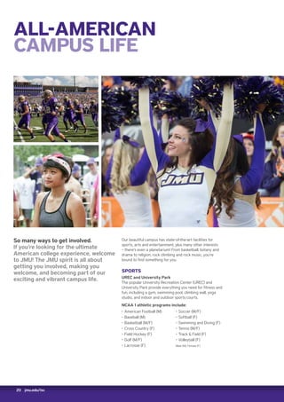 20 jmu.edu/isc
ALL-AMERICAN
CAMPUS LIFE
So many ways to get involved.
If you’re looking for the ultimate
American college experience, welcome
to JMU! The JMU spirit is all about
getting you involved, making you
welcome, and becoming part of our
exciting and vibrant campus life.
Our beautiful campus has state-of-the-art facilities for
sports, arts and entertainment, plus many other interests
– there’s even a planetarium! From basketball, botany and
drama to religion, rock climbing and rock music, you’re
bound to find something for you.
SPORTS
UREC and University Park
The popular University Recreation Center (UREC) and
University Park provide everything you need for fitness and
fun, including a gym, swimming pool, climbing wall, yoga
studio, and indoor and outdoor sports courts.
NCAA 1 athletic programs include:
‚‚ American Football (M)
‚‚ Baseball (M)
‚‚ Basketball (M/F)
‚‚ Cross Country (F)
‚‚ Field Hockey (F)
‚‚ Golf (M/F)
‚‚ Lacrosse (F)
‚‚ Soccer (M/F)
‚‚ Softball (F)
‚‚ Swimming and Diving (F)
‚‚ Tennis (M/F)
‚‚ Track  Field (F)
‚‚ Volleyball (F)
Male (M), Female (F)
 
