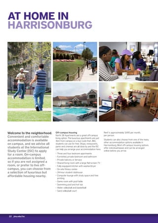 22 jmu.edu/isc
AT HOME IN
HARRISONBURG
Welcome to the neighborhood.
Convenient and comfortable
accommodation is available
on campus, and we advise all
students at the International
Study Center (ISC) to apply
for a room. On-campus
accommodation is limited,
so if you are not assigned a
room, or prefer to live off-
campus, you can choose from
a selection of luxurious but
affordable housing nearby.
Off-campus housing
North 38 Apartments are a great off-campus
living option. The luxurious apartments are just
4km from campus on a bus route that JMU
students can use for free. Shops, restaurants,
parks and cinemas are all close by and the ISC
can help you arrange your accommodation here.
‚‚ Three and four bedroom apartments
‚‚ Furnished, private bedroom and bathroom
‚‚ Private balcony or terrace
‚‚ Shared living room with a large flat-screen TV
‚‚ Fully-equipped kitchen with washer/dryer
‚‚ On-site fitness center
‚‚ 24-hour student clubhouse
‚‚ Computer lounge with study space and free
printing
‚‚ Game room with pool table
‚‚ Swimming pool and hot tub
‚‚ Water volleyball and basketball
‚‚ Sand volleyball court
Rent is approximately $495 per month,
per person.
Students can also choose from one of the many
other accommodation options available in
Harrisonburg. Most off-campus housing options
offer individual leases and can be arranged
online before you arrive.
 