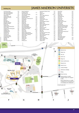 27
27
Exit 247
81
Carrier Drive
Carrier Drive
virDinmulAe
Duke Drive
DriverDrive
ReservoirStreet
ReservoirStreeteseRrvteertSrio
MedicalAvenue
Evelyn Byrd Avenue
PaulStreet
Cardinal Drive
Eastover Drive
Eastover Dr.
University Boulevard
University Boulevard
DeyerleAvenue
EastMarketStreet–USRoute33
Chesapeake
Potomac
Skyline Area
Shenandoah
Festival Conference
and Student Center
East Campus Dining Hall
m
Football
Practice Fields
UREC
East Campus
Field
Field Hockey
and
Track and Field
Complex
Small Wind
Training and Testing
Facility
R5
D3
D6
D2
D3
IHHS
C10
C11
o
R8
C12
R4
ISAT/CS
Health and
Human Services
Physics and
Chemistry
Rose
Library
Bioscience
Leeolou
Alumni
Center
Blue Ridge
Edith J. Carrier
Arboretum
Pavilion
Frances Plecker
Arboretum Education Building
220 University
Boulevard
Cardinal
House
380 University
Boulevard
F G H I J
Bluestone Area
Hillside Area
Lake Area
Skyline Area
Village Area
Athletics and Recreation
Dining Services
Student Services
Academic Buildings
Administrative Buildings
Parking
Primary Bus Stops
Handicap parking is available
throughout campus and is designated
by signs.
Visitors Parking Permits are available
at Parking Services on the ground level
of the Champions Drive Parking Deck.
Key
Revised: December 2015
N
WMRA/WXJM
Building Key
Bioscience
Building
E-Hall
131 W. Grace Street 	 D-2
220 University Boulevard 	 J-9
380 University Boulevard 	 I-9
1077 S. Main Street 	 A-3
Alumnae Hall 	 B-3
Anthony-Seeger Hall 	 B-1
Apartments on Grace	 A-1, E-2
Ashby Hall 	 B-3
Bell Hall 	 D-3
Bioscience 	 G-6
Blue Ridge Hall 	 G-8
Bookstore, University 	 C-4
Bridgeforth Stadium 	 B-5
Burruss Hall 	 C-2
Cardinal House 	 F-4
Cantrell Avenue Parking Deck 	 D-3
Carrier Library 	 C-3
Champions Drive Parking Deck 	 B-5
Chandler Hall 	 B-6
Chappelear Hall 	 D-5
Chesapeake Hall 	 F-7
Cleveland Hall 	 B-2
Commons, The 	 C-4
Converse Hall 	 B-3
Convocation Center 	 D-7
D-Hub Dining Facility 	 E-4
Dingledine Hall	 D-4
Duke Hall 	 B-2
Eagle Hall 	 C-6
East Campus Dining Hall	 F-8
Festival Conference
 Student Center 	 G-7
Field Hockey and
Track and Field Complex 	 H-6
Francis Plecker
Arboretum Ed Building 	 F-9
Frederikson Hall 	 D-5
Forbes Center , Performing Arts	 A-2
Frye Building 	 B-4
Garber Hall 	 D-4
Gibbons Hall 	 C-4
Gifford Hall 	 B-3
Godwin Hall 	 C-5
Golf Practice Facility 	 A-9
Grace Street House 	 B-1
Grace Street Modular 	 A-1
Grace Street Parking Deck 	 C-3
Grafton-Stovall Theatre 	 C-3
Greek Row	 B-5-6
Hanson Hall 	 D-5
Harrison Hall 	 B-3
Health  Human Services 	 F-6
Health and Behavioral Studies 	 C-2
Health Center , University 	 C-2
Hillcrest House 	 C-3
Hillside Hall 	 D-3
Hoffman Hall 	 B-4
Huffman Hall 	 D-4
Ice House 	 A-1
Ikenberry Hall 	 E-4
International Student Center 	 D-2
ISAT/CS 	 F-6
Jackson Hall 	 B-3
JMAC 1-6 	 A-2- 3
John C. Wells Planetarium 	 C-2
Johnston Hall	 B-2
Keezell Hall 	 C-3
Lakeview Hall 	 B- 7
Leeolou Alumni Center 	 G-6
Logan Hall 	 B-4
Long Field/Mauck Stadium 	 E-4
Madison Hall 	 C-2
Madison Union 	 C-3
Mason Street Parking Deck 	 C-1
Massanutten Hall 	 A-3
Maury Hall 	 B-4
McGraw-Long Hall 	 D-3
Memorial Hall 	 D-2
Memorial Hall Art Complex 	 D-1
Miller Hall	 C-2
Moody Hall 	 B-4
Mr. Chips Convenience Store 	 D-4
Music Building 	 B-2
North Campus Steam Plant 	 C-3
Parking Services 	 B-6
Phillips Hall 	 C-3
Physics/Chemistry 	 F-6
Plecker Athletic Center 	 C-6
Police, Campus 	 B-2
Potomac Hall 	 G-7
Power Plant 	 B-4
Quad, The 	 B-3
Roop Hall 	 B-4
Rose Library 	 G-6
Sheldon Hall 	 B-3
Shenandoah Hall 	 F-8
Shorts Hall 	 B-6
Showker Hall 	 C-6
Sonner Hall 	 B-7
Spotswood Hall 	 B-2
Student Success Center 	 C-2
Studio Center 	 D-2
Tree Houses 	 A-7
University Park 	 C-D-9
University Recreation Center 	  D-6
University Services Building	 A-1
UREC East Campus Fields 	 G-H-8
Varner House 	 B-4
Veterans Memorial Park 	 D-1
Wampler Hall 	 B-3
Warsaw Avenue Parking Deck 	 A-2
Wayland Hall 	 B-4
Weaver Hall 	 D-5
White Hall 	 E-5
Wilson Hall 	 B-3
Wind Energy Training
and Testing Facility 	 H-5
Wine-Price Hall 	 D-3
WMRA/WXJM 	 H-2
 