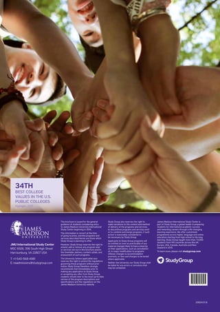 JMU International Study Center
MSC 6926, 396 South High Street
Harrisonburg, VA 22807 USA
T: +1-540-568-4981
E: naadmissions@studygroup.com
20824:01.16
This brochure is issued for the general
guidance of students considering entry 
to James Madison University International
Study Center beginning in 2016.
The information is correct at the time
of going to press, and the programs and
services described herein are those which
Study Group is planning to offer.
However, Study Group reserves the right to
amend, add or remove any program and/
or services set out in this brochure and/or
the timetable, delivery, content syllabi, and
assessment of such programs.
The University (where applicable) also
reserves the right to amend the regulations
governing those programs without prior
notice. Study Group therefore strongly
recommends that immediately prior to
making any application to Study Group
or accepting any offer from Study Group,
students should refer to the most up-to-date
version of the program descriptions and
specifications and the regulations on the
James Madison University website.
Study Group also reserves the right to 
make variations to the content and method
of delivery of the programs and services,
to discontinue programs and services and/
or to combine and merge programs, if such
action is reasonably considered to 
be necessary by Study Group.
Applicants to Study Group programs will
be notified as soon as practicable of any
material changes likely to have a bearing 
on their applications, such as cancellation 
of, or major modification to programs
offered, changes to accommodation
provision, or fees and charges to be levied
where applicable.  
Neither the University nor Study Group shall
be liable for any errors or omissions that
may be contained.
* 2 0 8 2 4 *
James Madison International Study Center is
part of Study Group, a global leader in preparing
students for international academic success 
and rewarding careers through a life-changing
learning experience. We offer customised
programmes across higher, language and online
education starting from high school to life-long
learning. Study Group taught more than 73,000
students from 145 countries across the UK,
Europe, USA, Canada, Australia and New
Zealand in 2015.
To learn more, please visit studygroup.com
34TH
BEST COLLEGE
VALUES IN THE U.S.
PUBLIC COLLEGES
Kiplinger, 2015
 