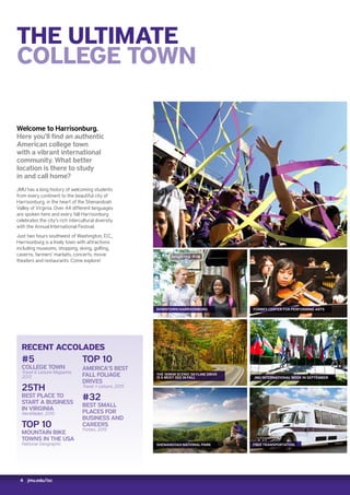 4 jmu.edu/isc
THE ULTIMATE
COLLEGE TOWN
Welcome to Harrisonburg.
Here you’ll find an authentic
American college town
with a vibrant international
community. What better
location is there to study
in and call home?
JMU has a long history of welcoming students
from every continent to the beautiful city of
Harrisonburg, in the heart of the Shenandoah
Valley of Virginia. Over 44 different languages
are spoken here and every fall Harrisonburg
celebrates the city’s rich intercultural diversity
with the Annual International Festival.
Just two hours southwest of Washington, D.C.,
Harrisonburg is a lively town with attractions
including museums, shopping, skiing, golfing,
caverns, farmers’ markets, concerts, movie
theaters and restaurants. Come explore!
RECENT ACCOLADES
#5
COLLEGE TOWN
Travel  Leisure Magazine,
2013
25TH
BEST PLACE TO
START A BUSINESS
IN VIRGINIA
NerdWallet, 2015
TOP 10
MOUNTAIN BIKE
TOWNS IN THE USA
National Geographic
TOP 10
AMERICA’S BEST
FALL FOLIAGE
DRIVES
Travel + Leisure, 2015
#32
BEST SMALL
PLACES FOR
BUSINESS AND
CAREERS
Forbes, 2015
SHENANDOAH NATIONAL PARK
THE 169KM SCENIC SKYLINE DRIVE
IS A MUST-SEE IN FALL
DOWNTOWN HARRISONBURG
FREE TRANSPORTATION
JMU INTERNATIONAL WEEK IN SEPTEMBER
FORBES CENTER FOR PERFORMING ARTS
 