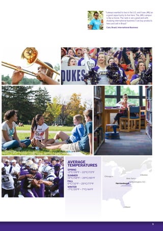 5
Harrisonburg
Boston
Chicago
New York
Washington, D.C.
“I always wanted to live in the U.S. and I saw JMU as
a good opportunity to live here. The JMU campus
is like a movie. The rank is very good and with
studying international business I can buy products
here and sell in Brazil.”
Caio, Brazil, International Business
AVERAGE
TEMPERATURES
SPRING
-2ºC/28ºF – 22ºC/72ºF
SUMMER
14ºC/58ºF – 29ºC/85ºF
FALL
0ºC/32ºF – 25ºC/77ºF
WINTER
-7ºC/20ºF – 7ºC/44ºF
Miami
 