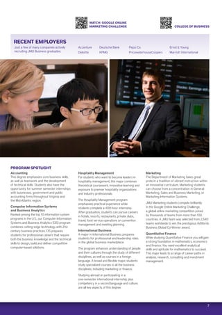 7
RECENT EMPLOYERS
PROGRAM SPOTLIGHT
Accounting
This degree emphasizes core business skills,
as well as teamwork and the development
of technical skills. Students also have the
opportunity for summer semester internships
with businesses, government and public
accounting firms throughout Virginia and
the Mid-Atlantic region.
Computer Information Systems
and Business Analytics
Ranked among the top 10 information system
programs in the U.S., our Computer Information
Systems and Business Analytics (CIS) program
combines cutting-edge technology with 21st
century business practices. CIS prepares
students for professional careers that require
both the business knowledge and the technical
skills to design, build and deliver competitive
computer-based solutions.
COLLEGE OF BUSINESS
WATCH: GOOGLE ONLINE
MARKETING CHALLENGE
Hospitality Management
For students who want to become leaders in
hospitality management, this major combines
theoretical coursework, innovative learning and
exposure to premier hospitality organizations
and industry professionals.
The Hospitality Management program
emphasizes practical experience while
students complete a 400-hour internship.
After graduation, students can pursue careers
in hotels, resorts, restaurants, private clubs,
travel, food service operations or convention
management and meeting planning.
International Business
A major in International Business prepares
students for professional and leadership roles
in the global business marketplace.
The program enhances understanding of people
and their cultures through the study of different
disciplines, as well as courses in a foreign
language. A broad and flexible major, students
study specialized courses in all the business
disciplines, including marketing or finance.
Studying abroad or participating in a
one-semester international internship, plus
competency in a second language and culture,
are all key aspects of this degree.
Marketing
The Department of Marketing takes great
pride in a tradition of vibrant instruction within
an innovative curriculum. Marketing students
can choose from a concentration in General
Marketing, Sales and Business Marketing, or
Marketing Information Systems.
JMU Marketing students compete brilliantly
in the Google Online Marketing Challenge,
a global online marketing competition joined
by thousands of teams from more than 100
countries. A JMU team was selected from 2,540
teams worldwide to win the prestigious AdWords
Business Global Co-Winner award.
Quantitative Finance
While studying Quantitative Finance you will gain
a strong foundation in mathematics, economics
and finance. You need excellent analytical
skills and aptitude for mathematics to succeed.
This major leads to a range of career paths in
analysis, research, consulting and investment
management.
Just a few of many companies actively
recruiting JMU Business graduates:
Accenture
Deloitte
Deutsche Bank
KPMG
Pepsi Co.
PricewaterhouseCoopers
Ernst  Young
Marriott International
 