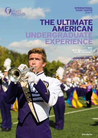jmu.edu/isc
THE ULTIMATE
AMERICAN
UNDERGRADUATE
EXPERIENCE
INTERNATIONAL
STUDY CENTER
2016-17
#59
BEST COLLEGES FOR
VALUE FOR MONEY
CNN’s Money Magazine, 2015
#2
TOP PUBLIC SCHOOL IN
THE U.S. SOUTH
U.S. News & World Report, 2016
 