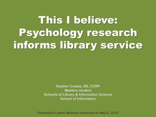 This I believe: Psychology research informs library service Heather Coates, BS, CCRP Masters student Schools of Library & Information Science School of Informatics Presented @ James Madison University on May 6, 2010 