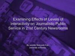 Examining Effects of Levels of
Interactivity on Journalistic Public
Service in 21st Century Newsrooms
By Jennifer Brannock Cox
University of Florida
 