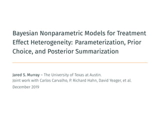 Bayesian Nonparametric Models for Treatment
Effect Heterogeneity: Parameterization, Prior
Choice, and Posterior Summarization
Jared S. Murray – The University of Texas at Austin.
Joint work with Carlos Carvalho, P. Richard Hahn, David Yeager, et al.
December 2019
 