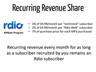 Recurring Revenue Share
                    •  3%	
  of	
  $9.99/month	
  per	
  “Unlimited”	
  subscriber	
  
                    •  2%	
  of	
  $4.99/month	
  per	
  “Rdio	
  Web”	
  subscriber	
  	
  
Affiliate Program   •  7%	
  of	
  purchase	
  price	
  for	
  each	
  MP3	
  purchased	
  




  Recurring	
  revenue	
  every	
  month	
  for	
  as	
  long	
  
  as	
  a	
  subscriber	
  recruited	
  by	
  you	
  remains	
  an	
  
                      Rdio	
  subscriber	
  
 