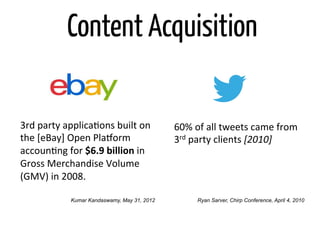 Content Acquisition

3rd	
  party	
  applicaOons	
  built	
  on	
      60%	
  of	
  all	
  tweets	
  came	
  from	
  
the	
  [eBay]	
  Open	
  PlaTorm	
                3rd	
  party	
  clients	
  [2010]	
  
accounOng	
  for	
  $6.9	
  billion	
  in	
  
Gross	
  Merchandise	
  Volume	
  
(GMV)	
  in	
  2008.	
  

                 Kumar Kandaswamy, May 31, 2012           Ryan Sarver, Chirp Conference, April 4, 2010
 
