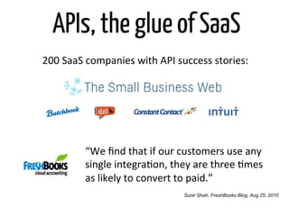 APIs, the glue of SaaS
200	
  SaaS	
  companies	
  with	
  API	
  success	
  stories:	
  




             “We	
  ﬁnd	
  that	
  if	
  our	
  customers	
  use	
  any	
  
             single	
  integraOon,	
  they	
  are	
  three	
  Omes	
  
             as	
  likely	
  to	
  convert	
  to	
  paid.”	
  
                                               Sunir Shah, FreshBooks Blog, Aug 25, 2010
 