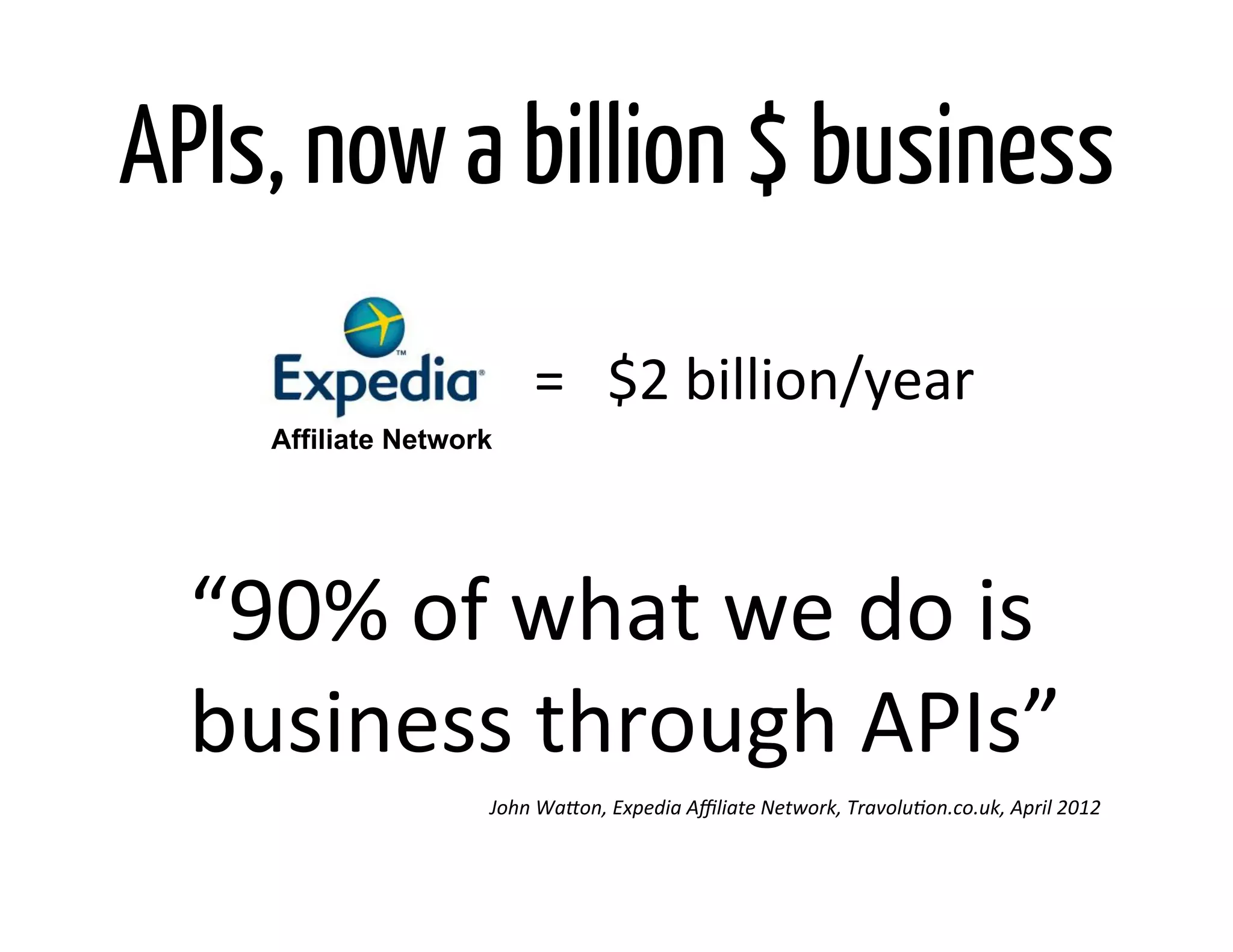 APIs, now a billion $ business
                            =	
  	
  	
  $2	
  billion/year	
  
      Affiliate Network




  “90%	
  of	
  what	
  we	
  do	
  is	
  	
  
  business	
  through	
  APIs”	
  
                      John	
  Wa0on,	
  Expedia	
  Aﬃliate	
  Network,	
  Travolu@on.co.uk,	
  April	
  2012	
  
 