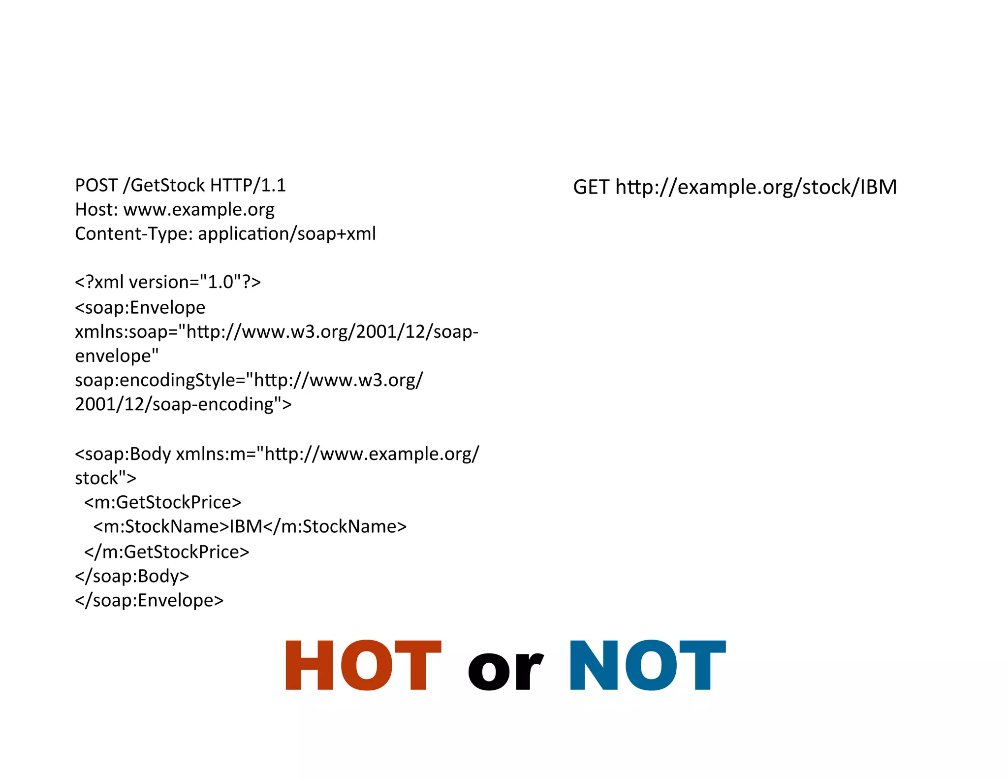 POST	
  /GetStock	
  HTTP/1.1	
                      GET	
  hRp://example.org/stock/IBM	
  
Host:	
  www.example.org	
  
Content-­‐Type:	
  applicaHon/soap+xml	
  
	
  
<?xml	
  version="1.0"?>	
  
<soap:Envelope	
  
xmlns:soap="hRp://www.w3.org/2001/12/soap-­‐
envelope"	
  
soap:encodingStyle="hRp://www.w3.org/
2001/12/soap-­‐encoding">	
  
	
  
<soap:Body	
  xmlns:m="hRp://www.example.org/
stock">	
  
	
  	
  <m:GetStockPrice>	
  
	
  	
  	
  	
  <m:StockName>IBM</m:StockName>	
  
	
  	
  </m:GetStockPrice>	
  
</soap:Body>	
  
</soap:Envelope>	
  



                         HOT or NOT
 
