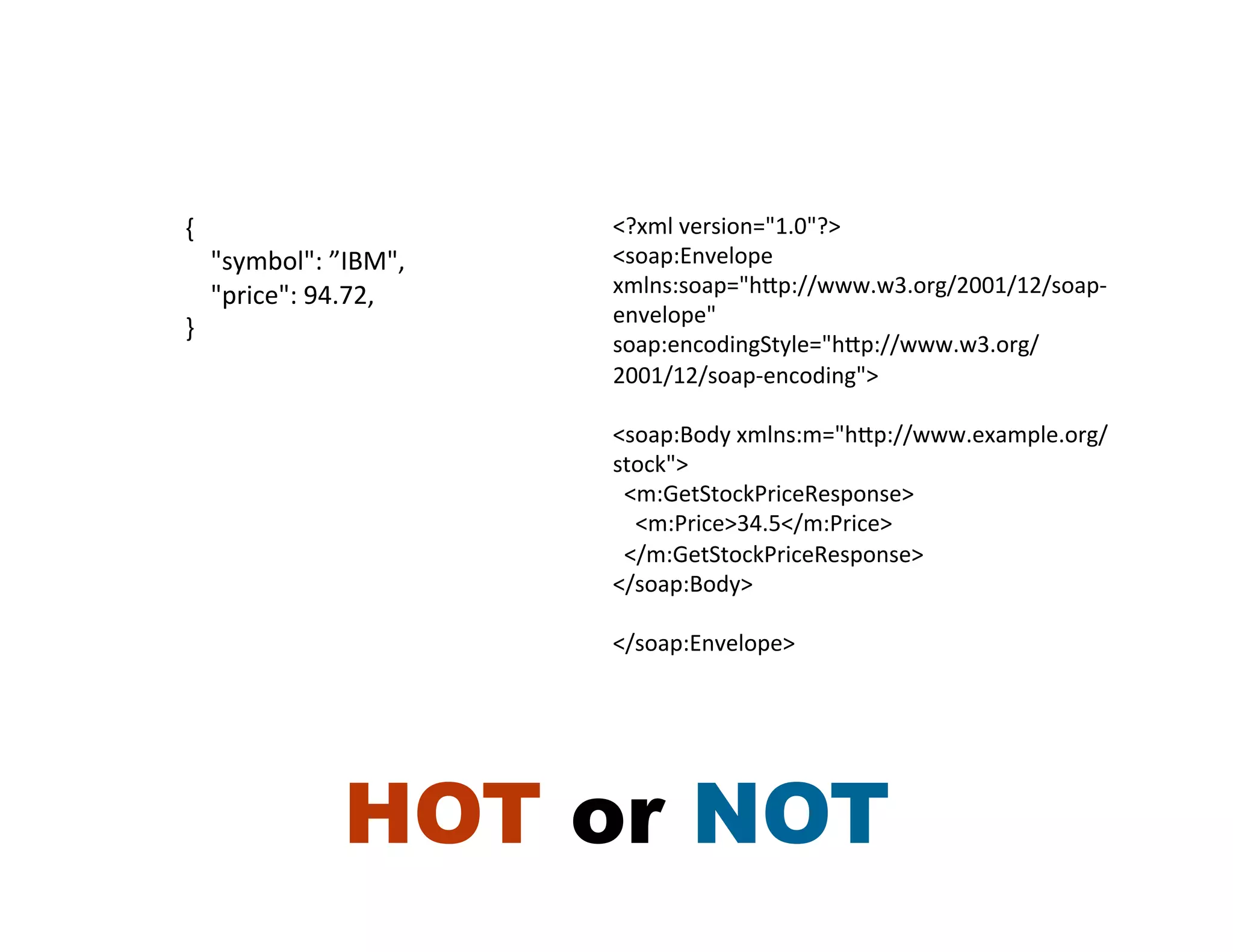 {	
                                       <?xml	
  version="1.0"?>	
  
	
  	
  	
  	
  "symbol":	
  ”IBM",	
     <soap:Envelope	
  
	
  	
  	
  	
  "price":	
  94.72,	
      xmlns:soap="hRp://www.w3.org/2001/12/soap-­‐
                                          envelope"	
  
}	
  
                                          soap:encodingStyle="hRp://www.w3.org/
                                          2001/12/soap-­‐encoding">	
  
                                          	
  
                                          <soap:Body	
  xmlns:m="hRp://www.example.org/
                                          stock">	
  
                                          	
  	
  <m:GetStockPriceResponse>	
  
                                          	
  	
  	
  	
  <m:Price>34.5</m:Price>	
  
                                          	
  	
  </m:GetStockPriceResponse>	
  
                                          </soap:Body>	
  
                                          	
  
                                          </soap:Envelope>	
  




                           HOT or NOT
 