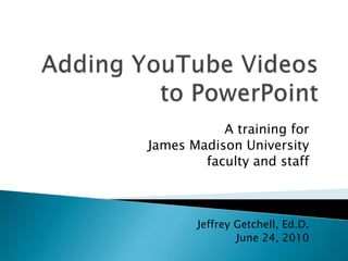 Adding YouTube Videos to PowerPoint A training for  James Madison University  faculty and staff Jeffrey Getchell, Ed.D. June 24, 2010 