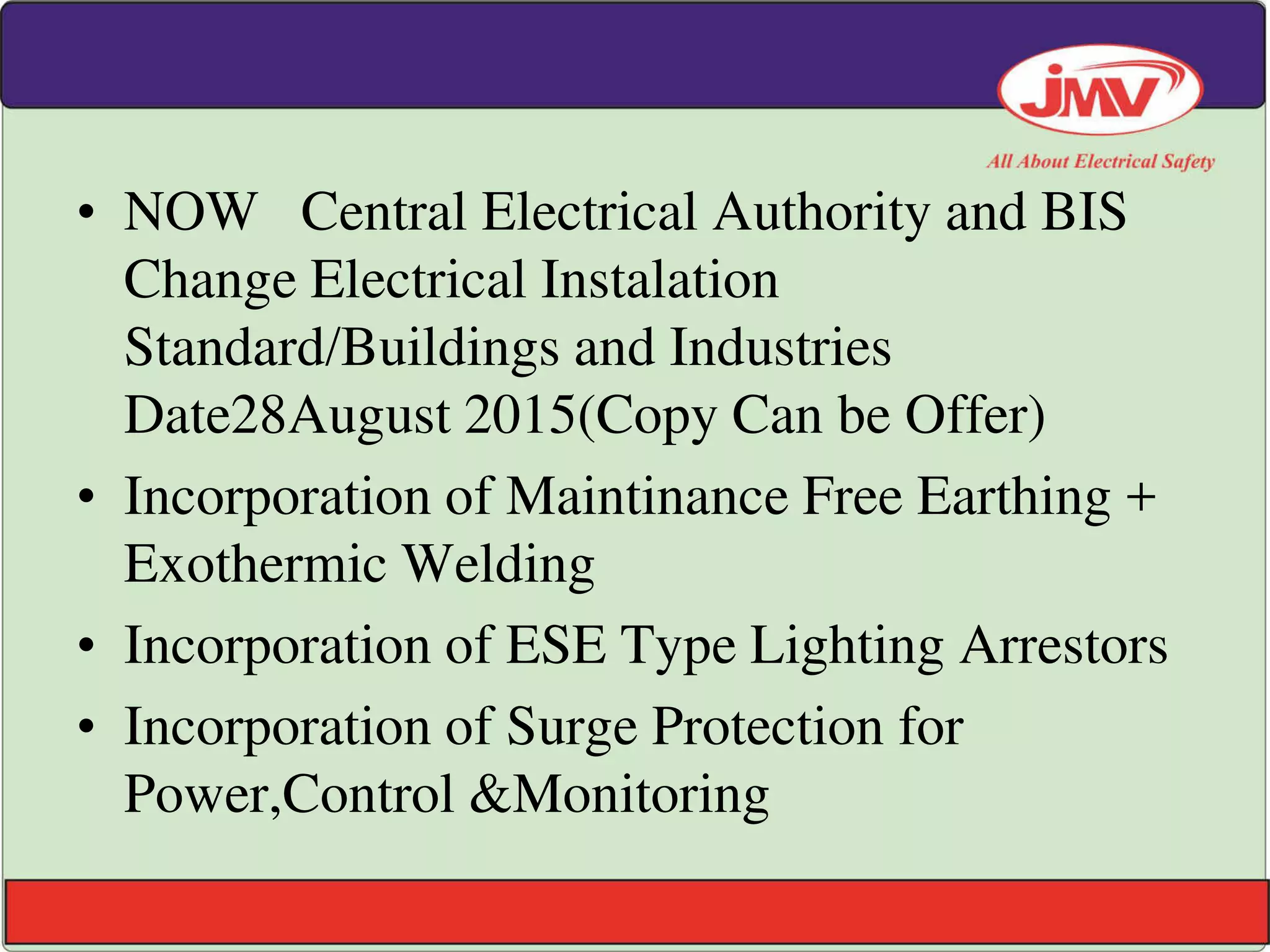 • NOW Central Electrical Authority and BIS
Change Electrical Instalation
Standard/Buildings and Industries
Date28August 2015(Copy Can be Offer)
• Incorporation of Maintinance Free Earthing +
Exothermic Welding
• Incorporation of ESE Type Lighting Arrestors
• Incorporation of Surge Protection for
Power,Control &Monitoring
 