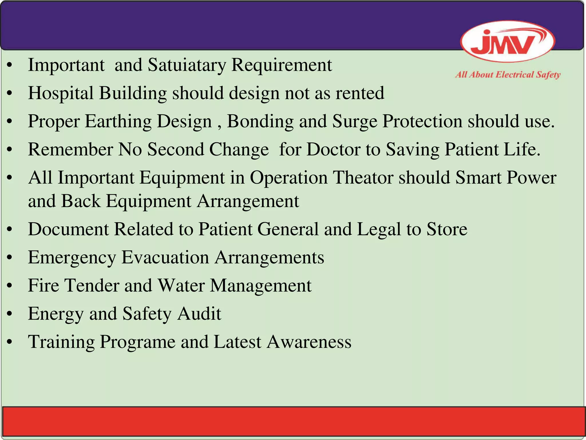 • Important and Satuiatary Requirement
• Hospital Building should design not as rented
• Proper Earthing Design , Bonding and Surge Protection should use.
• Remember No Second Change for Doctor to Saving Patient Life.
• All Important Equipment in Operation Theator should Smart Power
and Back Equipment Arrangement
• Document Related to Patient General and Legal to Store
• Emergency Evacuation Arrangements
• Fire Tender and Water Management
• Energy and Safety Audit
• Training Programe and Latest Awareness
 