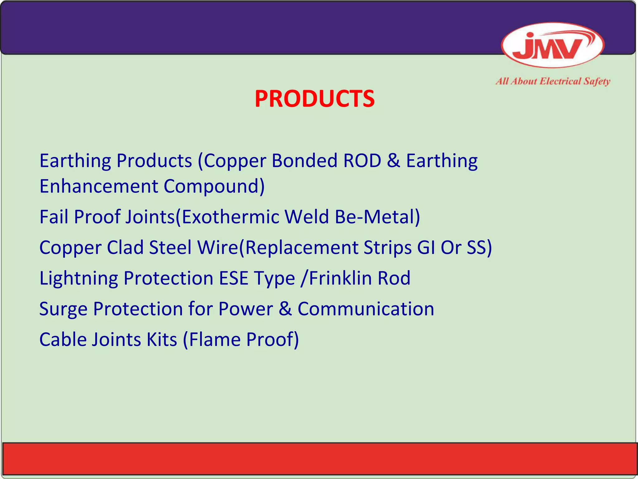 PRODUCTS
Earthing Products (Copper Bonded ROD & Earthing
Enhancement Compound)
Fail Proof Joints(Exothermic Weld Be-Metal)
Copper Clad Steel Wire(Replacement Strips GI Or SS)
Lightning Protection ESE Type /Frinklin Rod
Surge Protection for Power & Communication
Cable Joints Kits (Flame Proof)
 