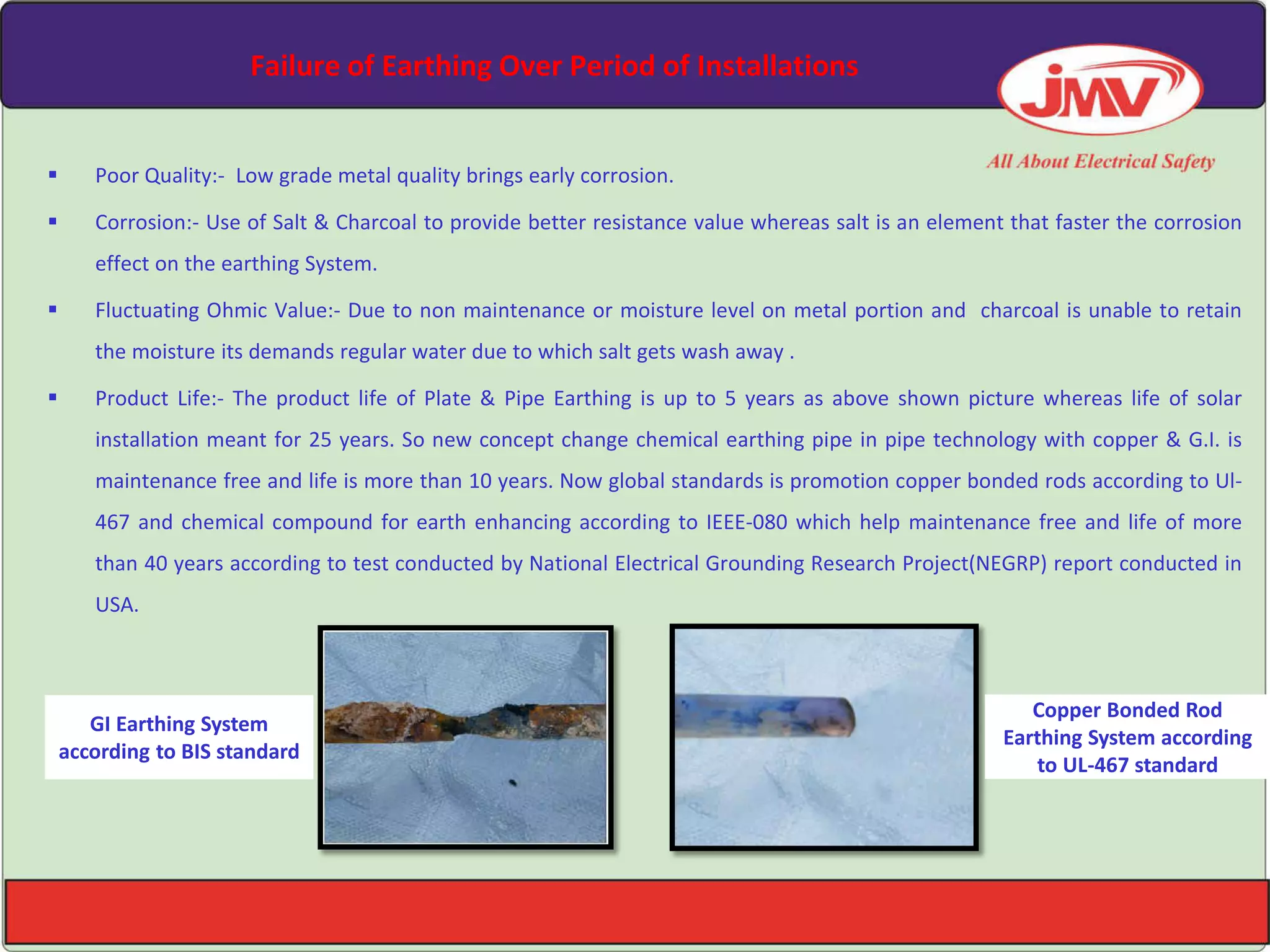 Failure of Earthing Over Period of Installations
 Poor Quality:- Low grade metal quality brings early corrosion.
 Corrosion:- Use of Salt & Charcoal to provide better resistance value whereas salt is an element that faster the corrosion
effect on the earthing System.
 Fluctuating Ohmic Value:- Due to non maintenance or moisture level on metal portion and charcoal is unable to retain
the moisture its demands regular water due to which salt gets wash away .
 Product Life:- The product life of Plate & Pipe Earthing is up to 5 years as above shown picture whereas life of solar
installation meant for 25 years. So new concept change chemical earthing pipe in pipe technology with copper & G.I. is
maintenance free and life is more than 10 years. Now global standards is promotion copper bonded rods according to Ul-
467 and chemical compound for earth enhancing according to IEEE-080 which help maintenance free and life of more
than 40 years according to test conducted by National Electrical Grounding Research Project(NEGRP) report conducted in
USA.
GI Earthing System
according to BIS standard
Copper Bonded Rod
Earthing System according
to UL-467 standard
 