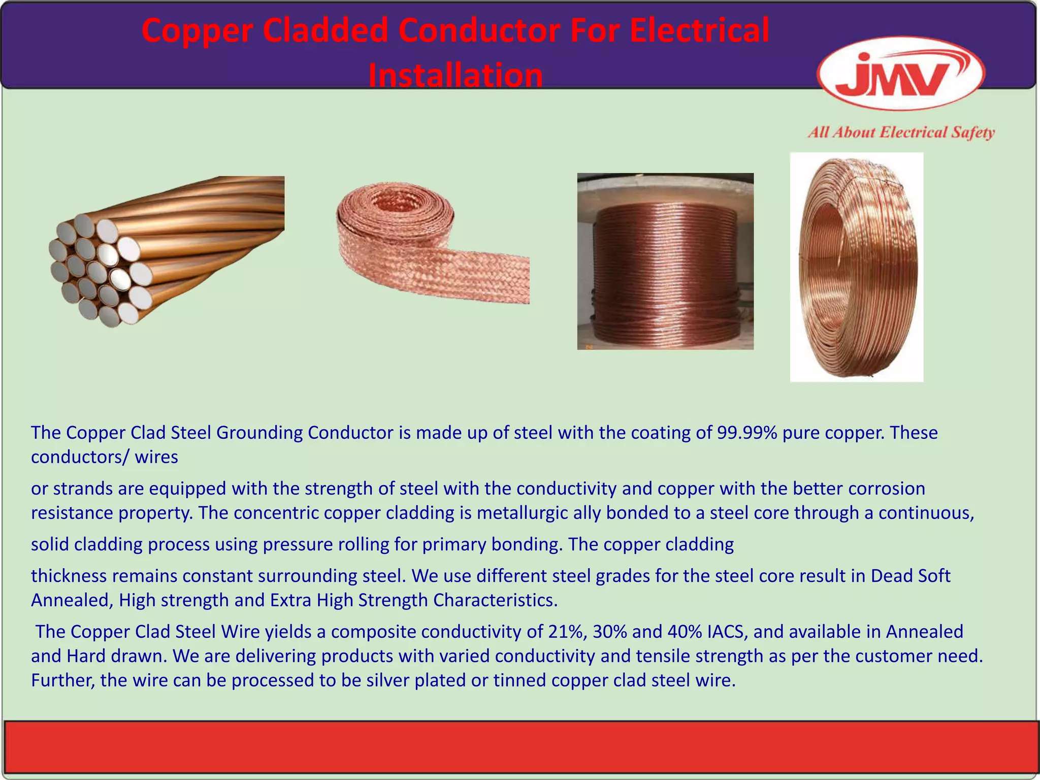 Copper Cladded Conductor For Electrical
Installation
The Copper Clad Steel Grounding Conductor is made up of steel with the coating of 99.99% pure copper. These
conductors/ wires
or strands are equipped with the strength of steel with the conductivity and copper with the better corrosion
resistance property. The concentric copper cladding is metallurgic ally bonded to a steel core through a continuous,
solid cladding process using pressure rolling for primary bonding. The copper cladding
thickness remains constant surrounding steel. We use different steel grades for the steel core result in Dead Soft
Annealed, High strength and Extra High Strength Characteristics.
The Copper Clad Steel Wire yields a composite conductivity of 21%, 30% and 40% IACS, and available in Annealed
and Hard drawn. We are delivering products with varied conductivity and tensile strength as per the customer need.
Further, the wire can be processed to be silver plated or tinned copper clad steel wire.
 