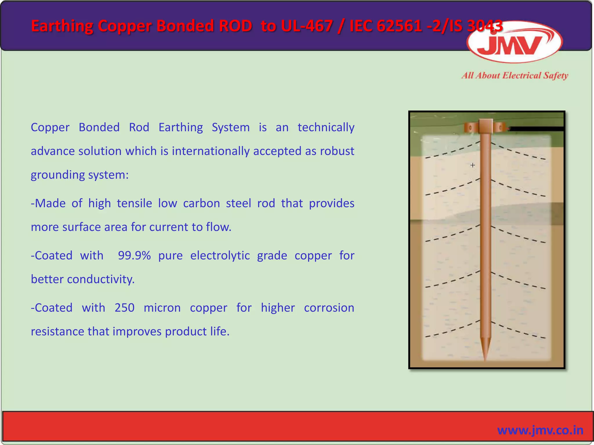 Copper Bonded Rod Earthing System is an technically
advance solution which is internationally accepted as robust
grounding system:
-Made of high tensile low carbon steel rod that provides
more surface area for current to flow.
-Coated with 99.9% pure electrolytic grade copper for
better conductivity.
-Coated with 250 micron copper for higher corrosion
resistance that improves product life.
www.jmv.co.in
Earthing Copper Bonded ROD to UL-467 / IEC 62561 -2/IS 3043
 