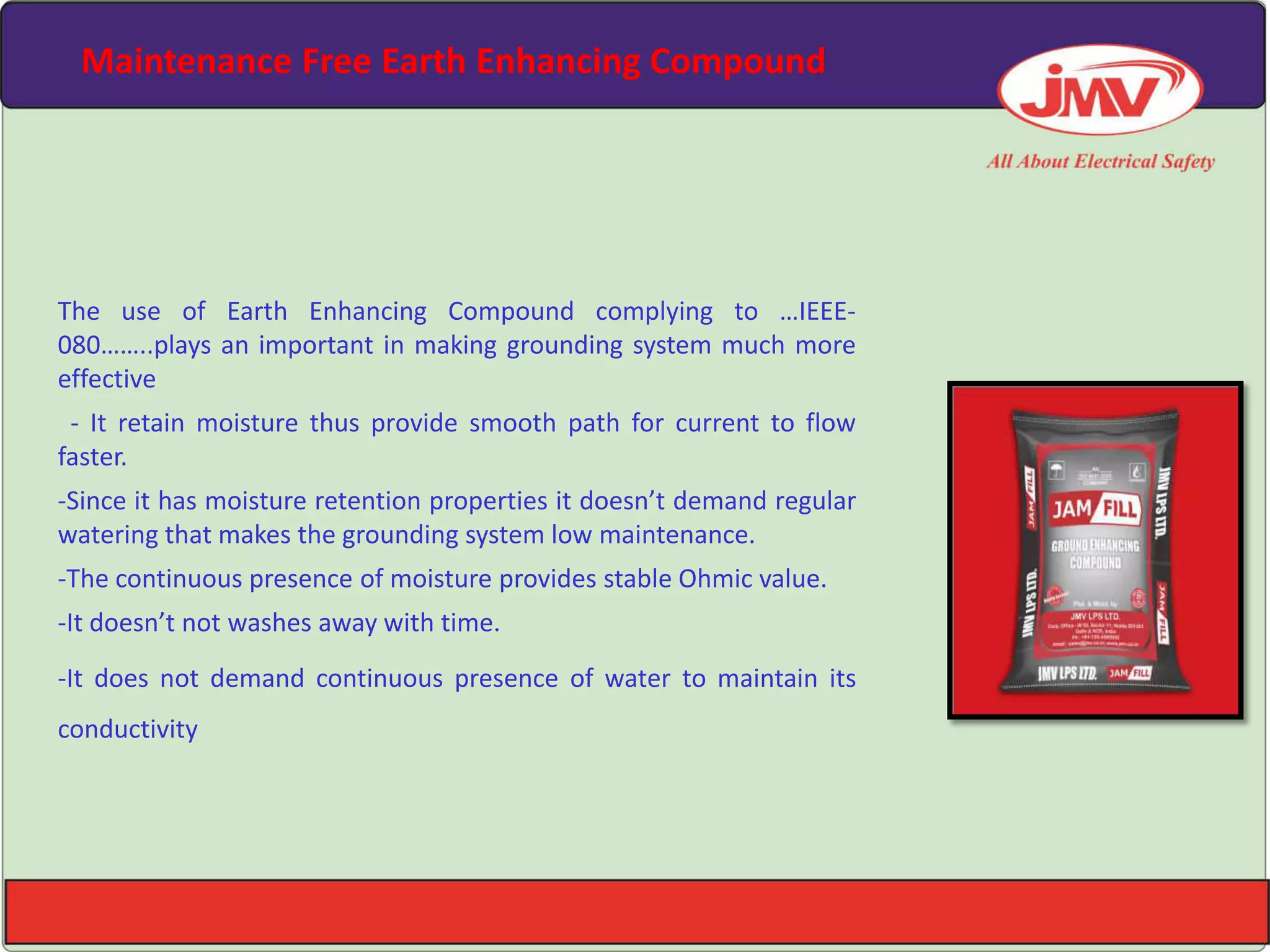 Maintenance Free Earth Enhancing Compound
The use of Earth Enhancing Compound complying to …IEEE-
080……..plays an important in making grounding system much more
effective
- It retain moisture thus provide smooth path for current to flow
faster.
-Since it has moisture retention properties it does ’t demand regular
watering that makes the grounding system low maintenance.
-The continuous presence of moisture provides stable Ohmic value.
-It does ’t not washes away with time.
-It does not demand continuous presence of water to maintain its
conductivity
 