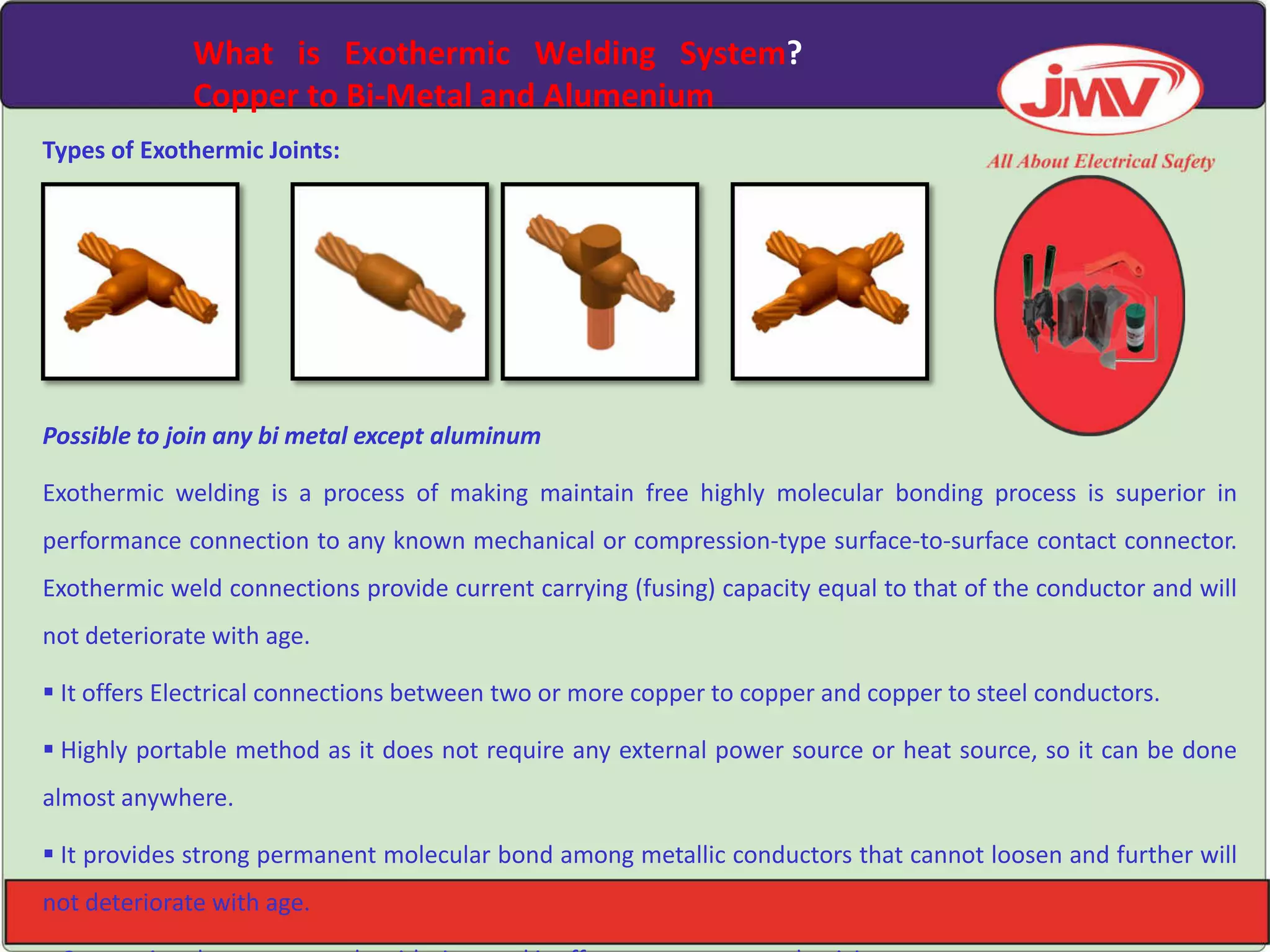 What is Exothermic Welding System?
Copper to Bi-Metal and Alumenium
Types of Exothermic Joints:
Possible to join any bi metal except aluminum
Exothermic welding is a process of making maintain free highly molecular bonding process is superior in
performance connection to any known mechanical or compression-type surface-to-surface contact connector.
Exothermic weld connections provide current carrying (fusing) capacity equal to that of the conductor and will
not deteriorate with age.
 It offers Electrical connections between two or more copper to copper and copper to steel conductors.
 Highly portable method as it does not require any external power source or heat source, so it can be done
almost anywhere.
 It provides strong permanent molecular bond among metallic conductors that cannot loosen and further will
not deteriorate with age.
 
