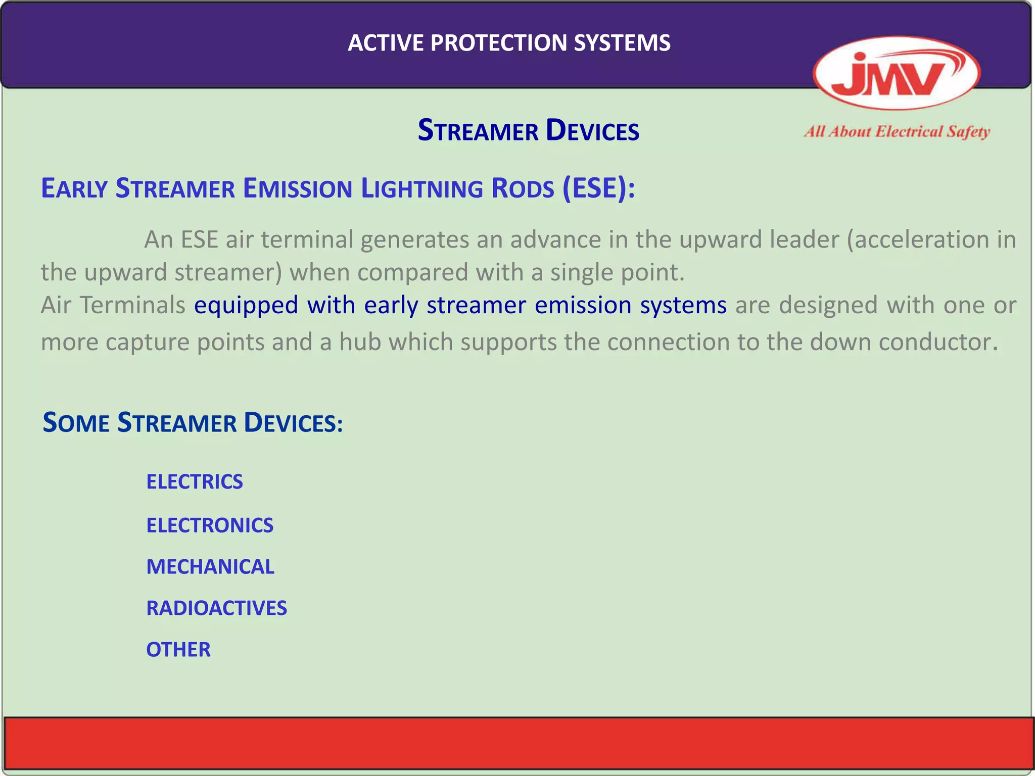 SOME STREAMER DEVICES:
ELECTRICS
ELECTRONICS
MECHANICAL
RADIOACTIVES
OTHER
STREAMER DEVICES
EARLY STREAMER EMISSION LIGHTNING RODS (ESE):
An ESE air terminal generates an advance in the upward leader (acceleration in
the upward streamer) when compared with a single point.
Air Terminals equipped with early streamer emission systems are designed with one or
more capture points and a hub which supports the connection to the down conductor.
ACTIVE PROTECTION SYSTEMS
 