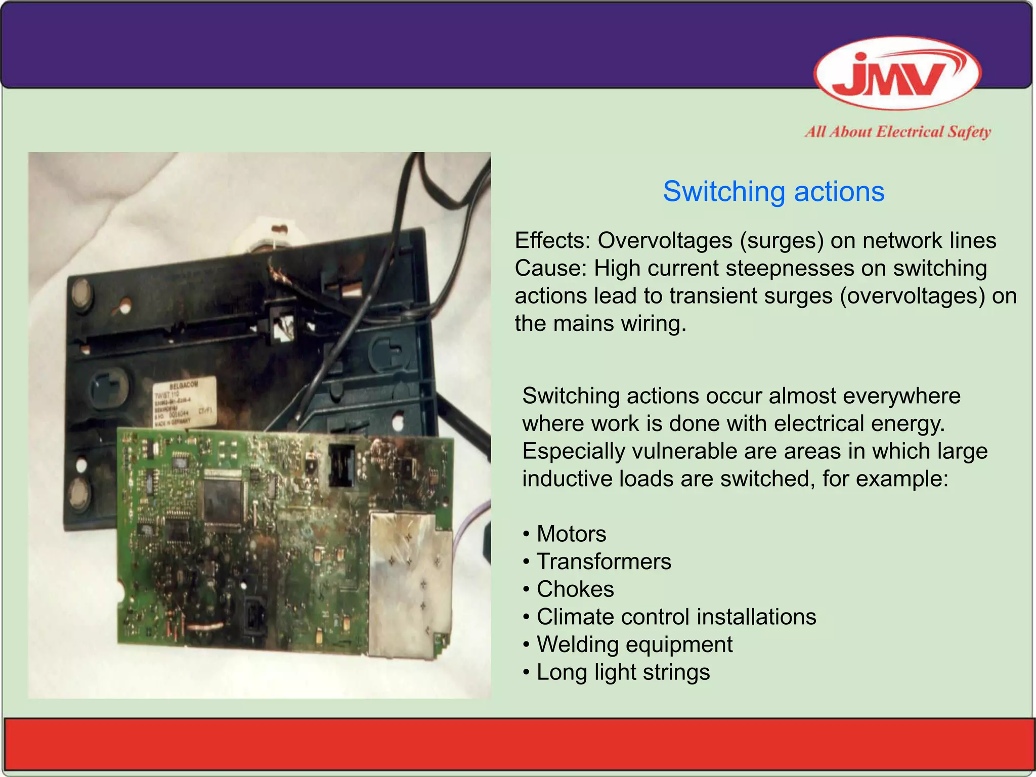 Switching actions
Switching actions occur almost everywhere
where work is done with electrical energy.
Especially vulnerable are areas in which large
inductive loads are switched, for example:
• Motors
• Transformers
• Chokes
• Climate control installations
• Welding equipment
• Long light strings
Effects: Overvoltages (surges) on network lines
Cause: High current steepnesses on switching
actions lead to transient surges (overvoltages) on
the mains wiring.
 