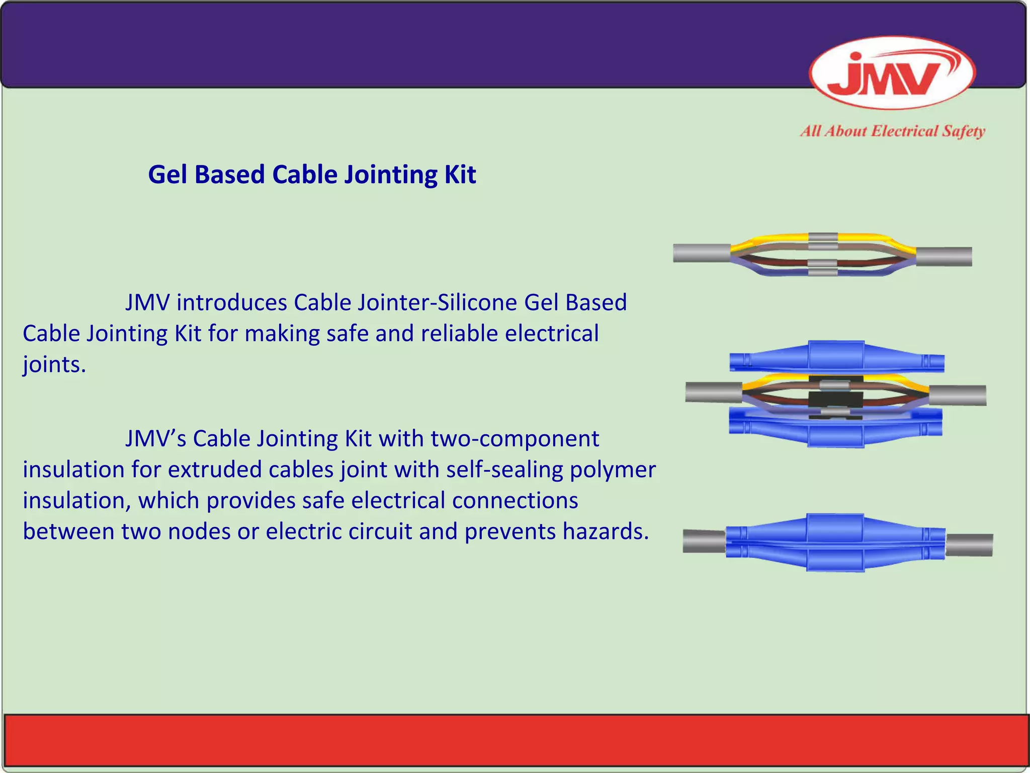 Gel Based Cable Jointing Kit
JMV introduces Cable Jointer-Silicone Gel Based
Cable Jointing Kit for making safe and reliable electrical
joints.
JMV’s Ca le Joi ti g Kit with two-component
insulation for extruded cables joint with self-sealing polymer
insulation, which provides safe electrical connections
between two nodes or electric circuit and prevents hazards.
 