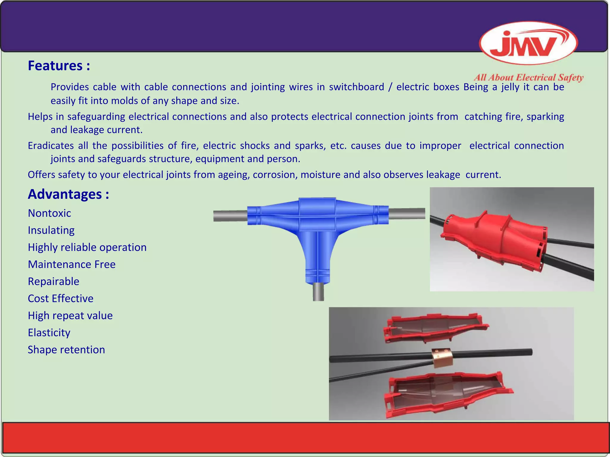 Features :
Provides cable with cable connections and jointing wires in switchboard / electric boxes Being a jelly it can be
easily fit into molds of any shape and size.
Helps in safeguarding electrical connections and also protects electrical connection joints from catching fire, sparking
and leakage current.
Eradicates all the possibilities of fire, electric shocks and sparks, etc. causes due to improper electrical connection
joints and safeguards structure, equipment and person.
Offers safety to your electrical joints from ageing, corrosion, moisture and also observes leakage current.
Advantages :
Nontoxic
Insulating
Highly reliable operation
Maintenance Free
Repairable
Cost Effective
High repeat value
Elasticity
Shape retention
 